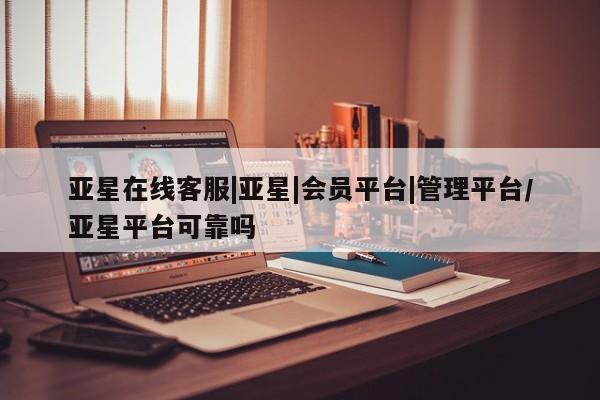 亚星管理平台 亚星在线客服亚星在线客服|亚星|会员平台|管理平台/亚星平台可靠吗