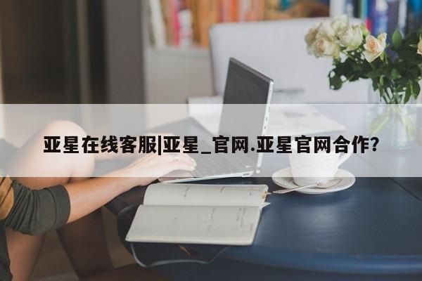 亚星管理平台 亚星在线客服亚星在线客服|亚星_官网.亚星官网合作？