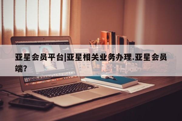 亚星管理平台 亚星在线客服亚星会员平台|亚星相关业务办理.亚星会员端？