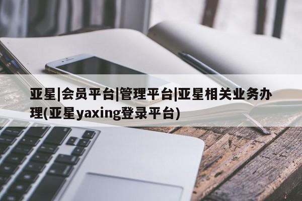 亚星管理平台 亚星在线客服亚星|会员平台|管理平台|亚星相关业务办理(亚星yaxing登录平台)