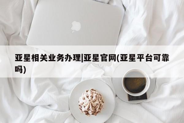 亚星管理平台 亚星在线客服亚星相关业务办理|亚星官网(亚星平台可靠吗)