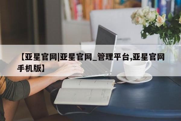 亚星管理平台 亚星在线客服【亚星官网|亚星官网_管理平台,亚星官网手机版】