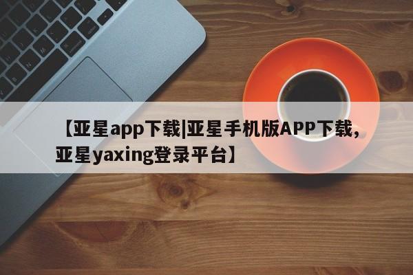 亚星管理平台 亚星在线客服【亚星app下载|亚星手机版APP下载,亚星yaxing登录平台】