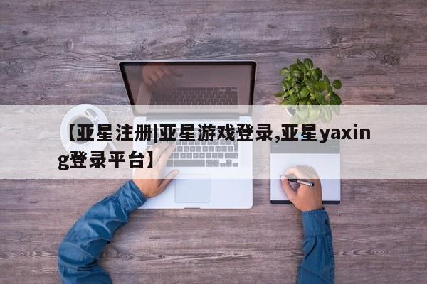 亚星管理平台 亚星在线客服【亚星注册|亚星游戏登录,亚星yaxing登录平台】