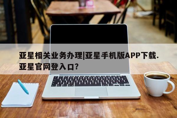亚星管理平台 亚星在线客服亚星相关业务办理|亚星手机版APP下载.亚星官网登入口？