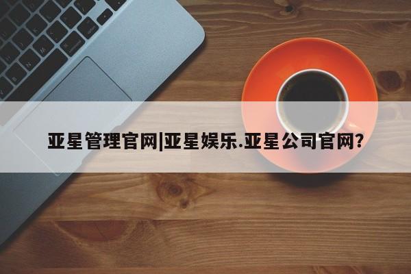 亚星管理平台 亚星在线客服亚星管理官网|亚星娱乐.亚星公司官网？