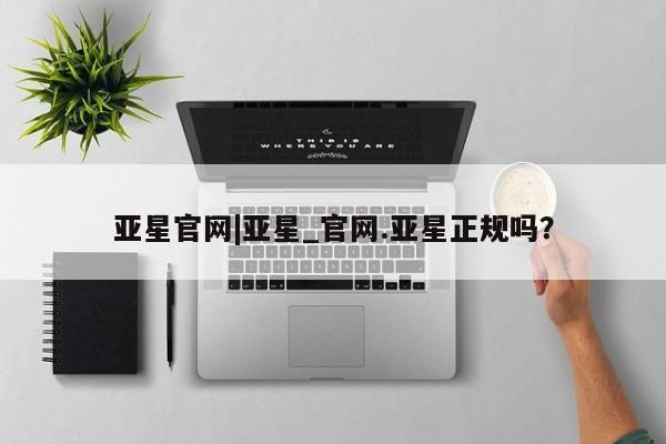 亚星管理平台 亚星在线客服亚星官网|亚星_官网.亚星正规吗？