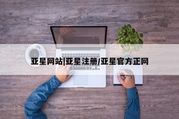 亚星管理平台 亚星在线客服亚星网站|亚星注册/亚星官方正网
