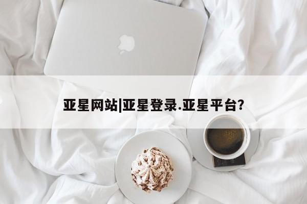 亚星管理平台 亚星在线客服亚星网站|亚星登录.亚星平台？