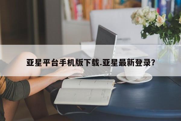 亚星管理平台 亚星在线客服亚星平台手机版下载.亚星最新登录？