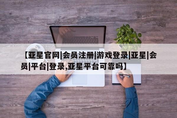 亚星管理平台 亚星在线客服【亚星官网|会员注册|游戏登录|亚星|会员|平台|登录,亚星平台可靠吗】