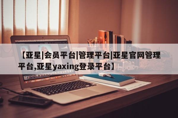亚星管理平台 亚星在线客服【亚星|会员平台|管理平台|亚星官网管理平台,亚星yaxing登录平台】