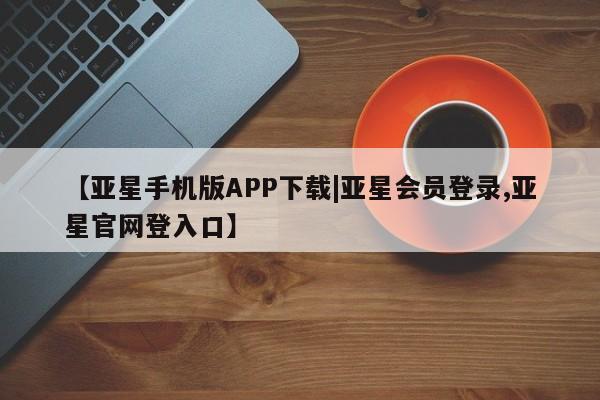 亚星管理平台 亚星在线客服【亚星手机版APP下载|亚星会员登录,亚星官网登入口】