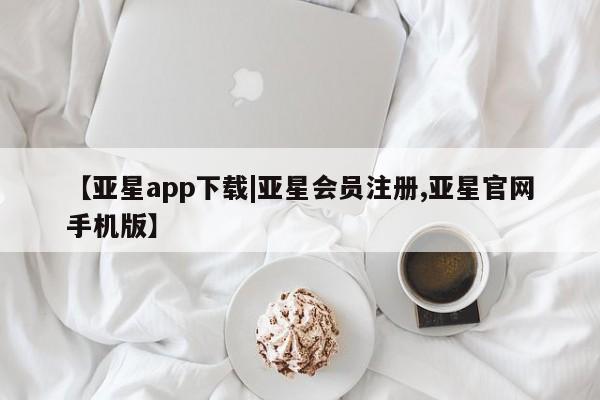 亚星管理平台 亚星在线客服【亚星app下载|亚星会员注册,亚星官网手机版】