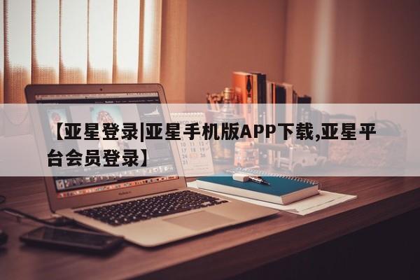 亚星管理平台 亚星在线客服【亚星登录|亚星手机版APP下载,亚星平台会员登录】