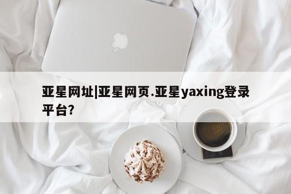 亚星管理平台 亚星在线客服亚星网址|亚星网页.亚星yaxing登录平台？