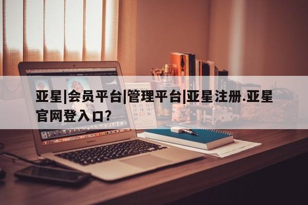 亚星管理平台 亚星在线客服亚星|会员平台|管理平台|亚星注册.亚星官网登入口？