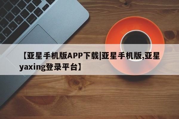 亚星管理平台 亚星在线客服【亚星手机版APP下载|亚星手机版,亚星yaxing登录平台】