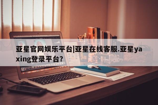 亚星管理平台 亚星在线客服亚星官网娱乐平台|亚星在线客服.亚星yaxing登录平台？