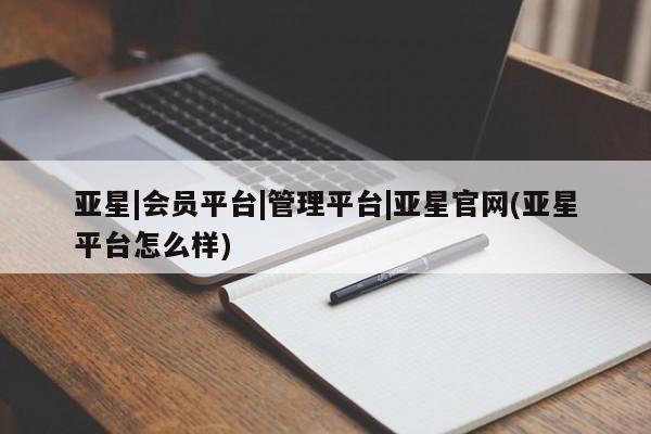 亚星管理平台 亚星在线客服亚星|会员平台|管理平台|亚星官网(亚星平台怎么样)