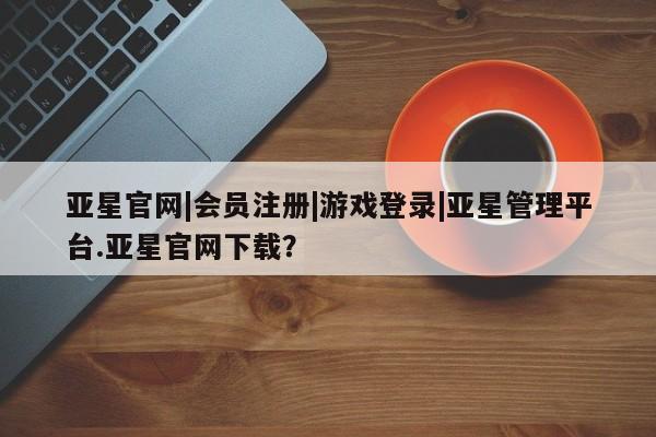 亚星管理平台 亚星在线客服亚星官网|会员注册|游戏登录|亚星管理平台.亚星官网下载？