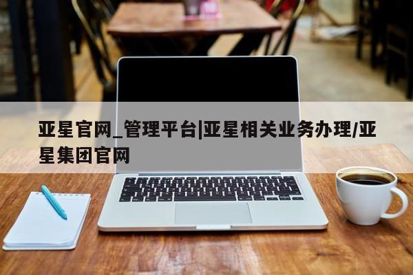 亚星管理平台 亚星在线客服亚星官网_管理平台|亚星相关业务办理/亚星集团官网