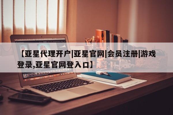 亚星管理平台 亚星在线客服【亚星代理开户|亚星官网|会员注册|游戏登录,亚星官网登入口】
