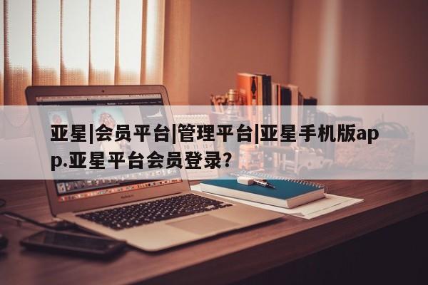 亚星管理平台 亚星在线客服亚星|会员平台|管理平台|亚星手机版app.亚星平台会员登录？