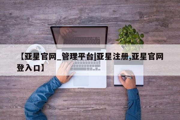 亚星管理平台 亚星在线客服【亚星官网_管理平台|亚星注册,亚星官网登入口】