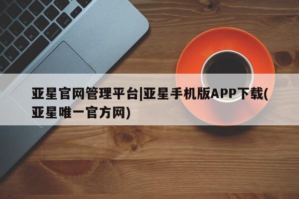 亚星管理平台 亚星在线客服亚星官网管理平台|亚星手机版APP下载(亚星唯一官方网)