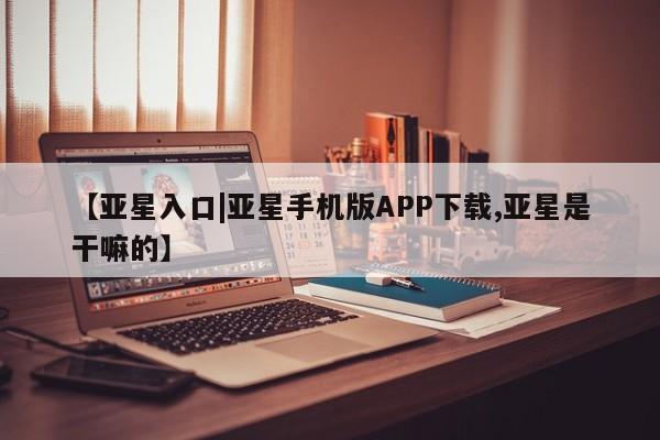 亚星管理平台 亚星在线客服【亚星入口|亚星手机版APP下载,亚星是干嘛的】