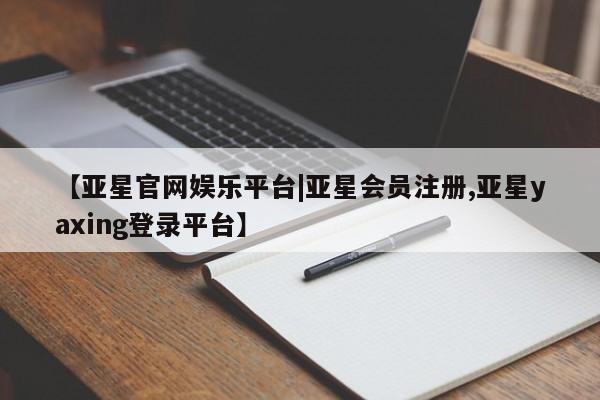 亚星管理平台 亚星在线客服【亚星官网娱乐平台|亚星会员注册,亚星yaxing登录平台】