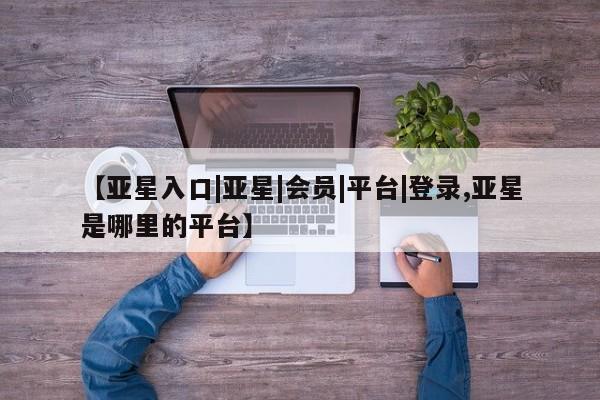 亚星管理平台 亚星在线客服【亚星入口|亚星|会员|平台|登录,亚星是哪里的平台】
