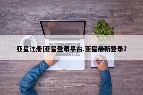 亚星管理平台 亚星在线客服亚星注册|亚星登录平台.亚星最新登录？