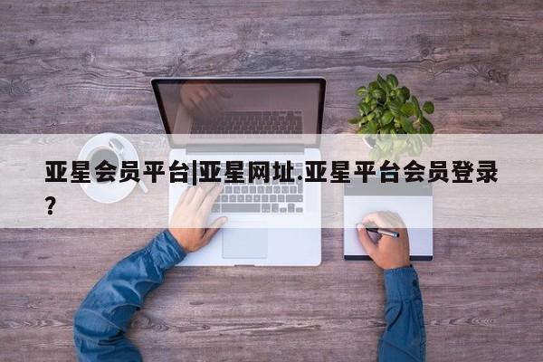 亚星管理平台 亚星在线客服亚星会员平台|亚星网址.亚星平台会员登录？