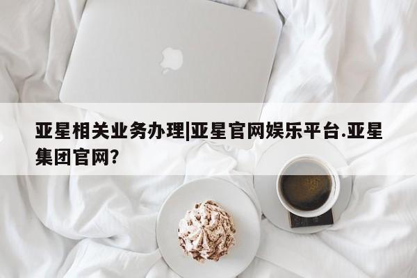 亚星管理平台 亚星在线客服亚星相关业务办理|亚星官网娱乐平台.亚星集团官网？