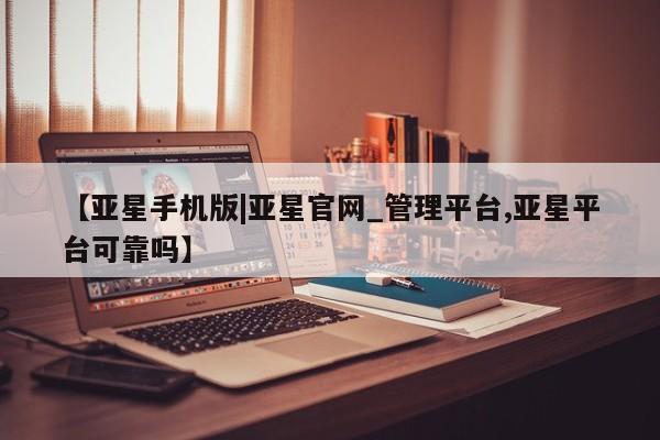 亚星管理平台 亚星在线客服【亚星手机版|亚星官网_管理平台,亚星平台可靠吗】