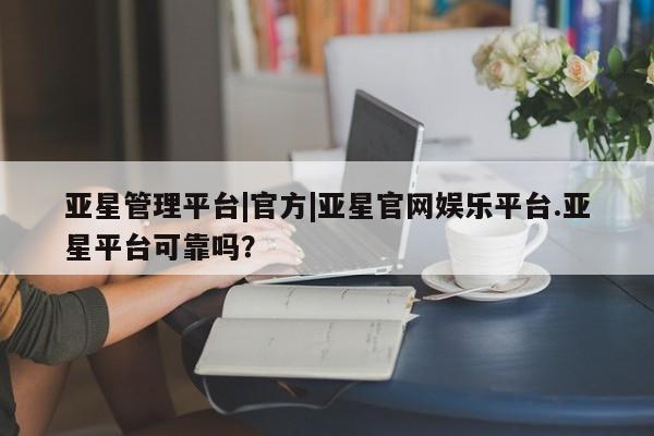 亚星管理平台 亚星在线客服亚星管理平台|官方|亚星官网娱乐平台.亚星平台可靠吗？