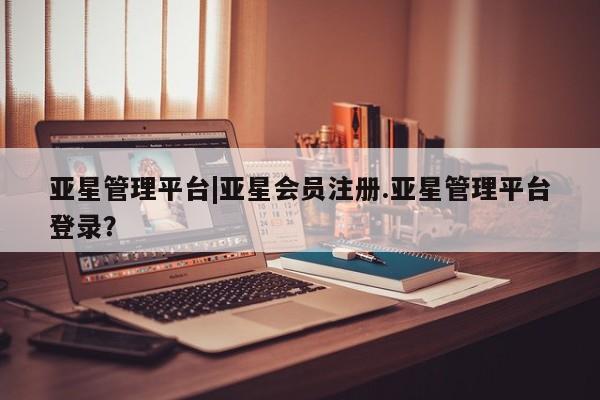亚星管理平台 亚星在线客服亚星管理平台|亚星会员注册.亚星管理平台登录？