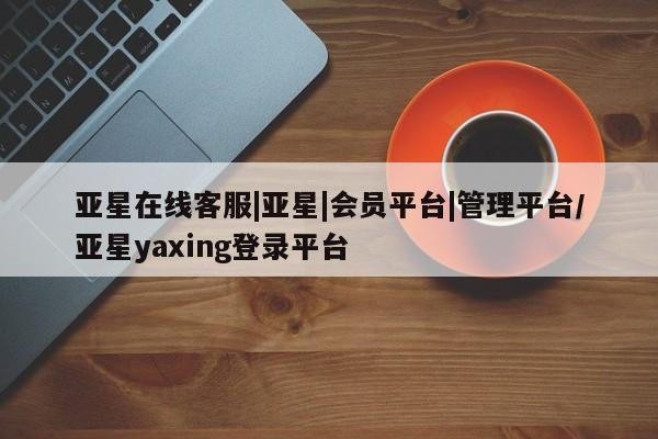 亚星管理平台 亚星在线客服亚星在线客服|亚星|会员平台|管理平台/亚星yaxing登录平台