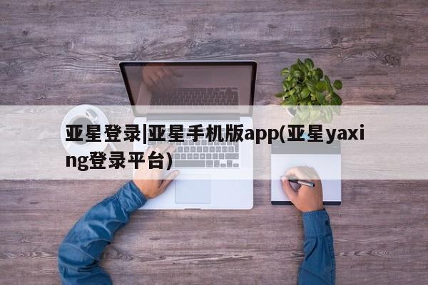 亚星管理平台 亚星在线客服亚星登录|亚星手机版app(亚星yaxing登录平台)
