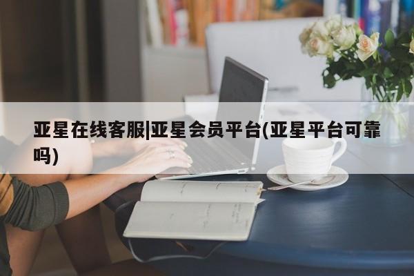 亚星管理平台 亚星在线客服亚星在线客服|亚星会员平台(亚星平台可靠吗)