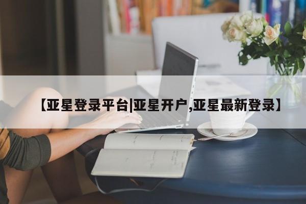 亚星管理平台 亚星在线客服【亚星登录平台|亚星开户,亚星最新登录】