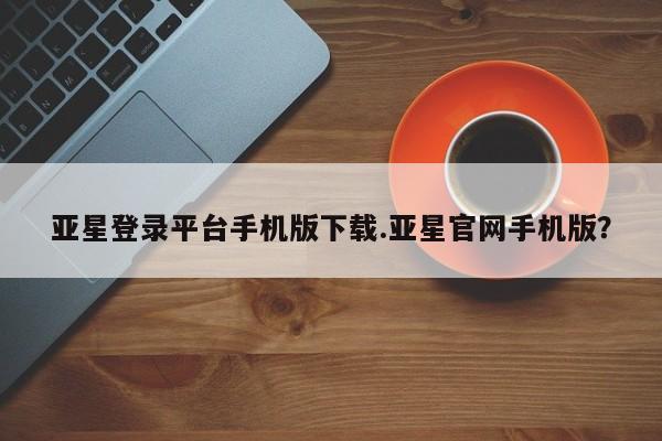 亚星管理平台 亚星在线客服亚星登录平台手机版下载.亚星官网手机版？