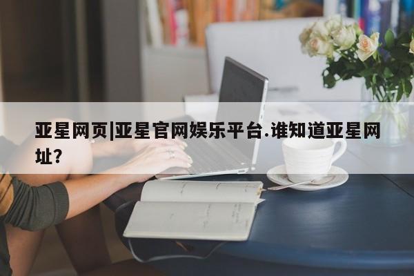 亚星管理平台 亚星在线客服亚星网页|亚星官网娱乐平台.谁知道亚星网址？