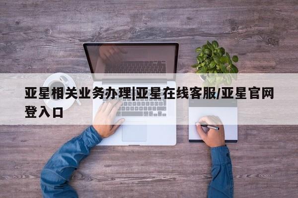 亚星管理平台 亚星在线客服亚星相关业务办理|亚星在线客服/亚星官网登入口