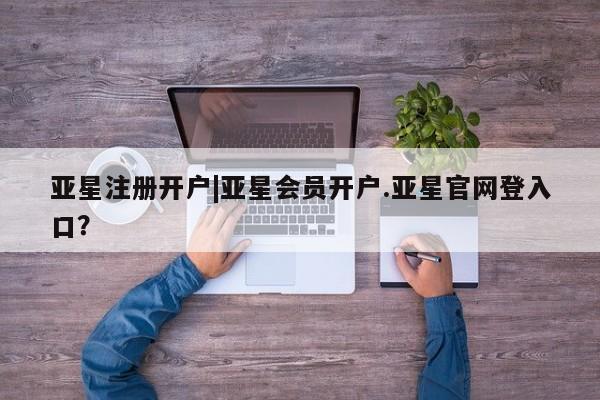 亚星管理平台 亚星在线客服亚星注册开户|亚星会员开户.亚星官网登入口？