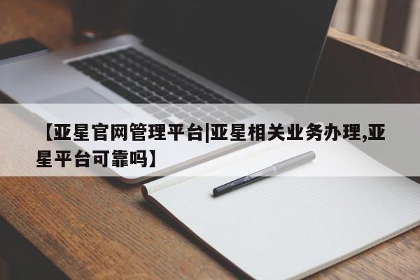 亚星管理平台 亚星在线客服【亚星官网管理平台|亚星相关业务办理,亚星平台可靠吗】