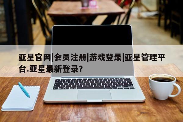 亚星管理平台 亚星在线客服亚星官网|会员注册|游戏登录|亚星管理平台.亚星最新登录？