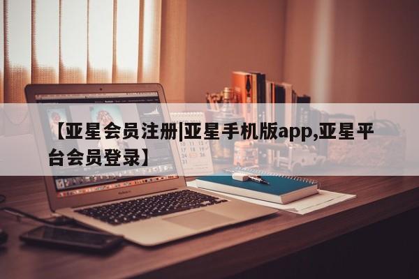 亚星管理平台 亚星在线客服【亚星会员注册|亚星手机版app,亚星平台会员登录】
